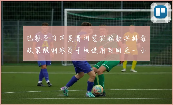 巴黎圣日耳曼青训营实施数字排毒政策限制球员手机使用时间至一小时